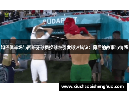 姆巴佩半场与西班牙球员换球衣引发球迷热议：背后的故事与情感