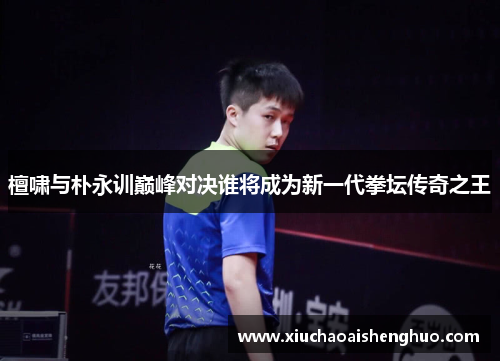 檀啸与朴永训巅峰对决谁将成为新一代拳坛传奇之王