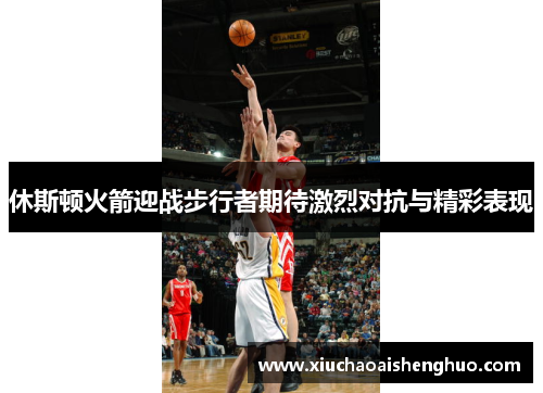 休斯顿火箭迎战步行者期待激烈对抗与精彩表现
